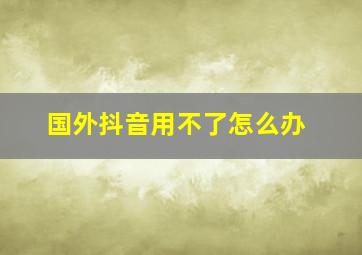 国外抖音用不了怎么办