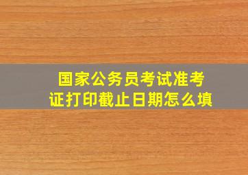 国家公务员考试准考证打印截止日期怎么填