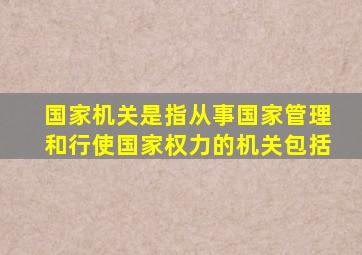 国家机关是指从事国家管理和行使国家权力的机关包括