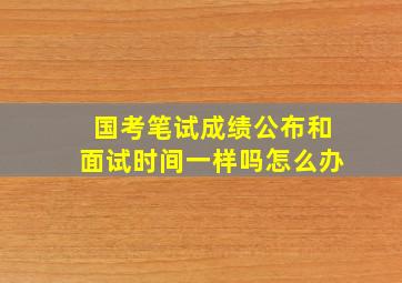 国考笔试成绩公布和面试时间一样吗怎么办