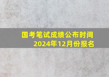 国考笔试成绩公布时间2024年12月份报名