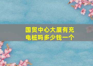 国贸中心大厦有充电桩吗多少钱一个