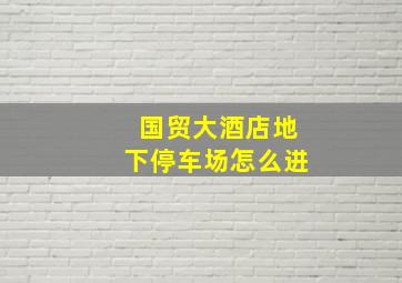 国贸大酒店地下停车场怎么进