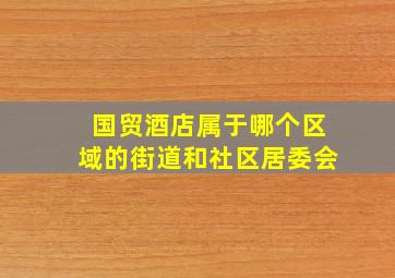 国贸酒店属于哪个区域的街道和社区居委会