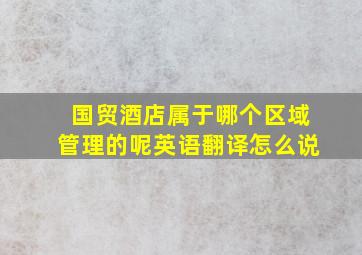 国贸酒店属于哪个区域管理的呢英语翻译怎么说