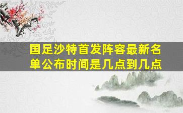 国足沙特首发阵容最新名单公布时间是几点到几点