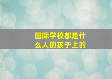 国际学校都是什么人的孩子上的