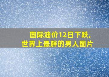 国际油价12日下跌,世界上最胖的男人图片