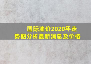 国际油价2020年走势图分析最新消息及价格