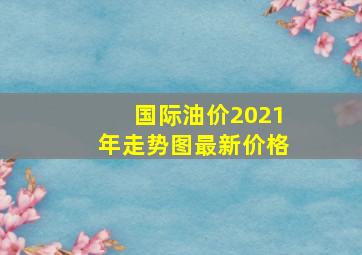 国际油价2021年走势图最新价格