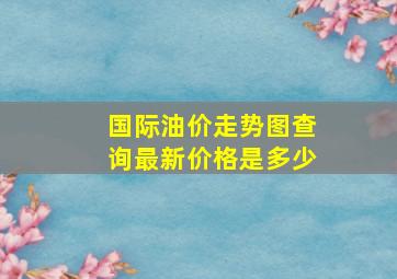 国际油价走势图查询最新价格是多少