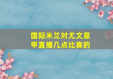 国际米兰对尤文意甲直播几点比赛的