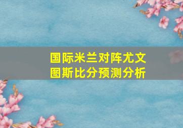 国际米兰对阵尤文图斯比分预测分析