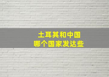 土耳其和中国哪个国家发达些