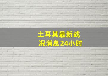 土耳其最新战况消息24小时