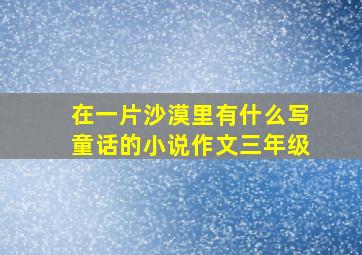 在一片沙漠里有什么写童话的小说作文三年级