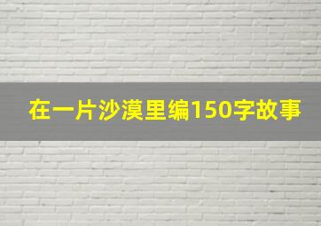 在一片沙漠里编150字故事