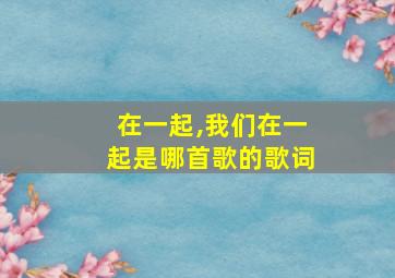 在一起,我们在一起是哪首歌的歌词