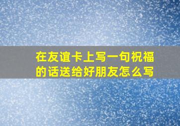 在友谊卡上写一句祝福的话送给好朋友怎么写