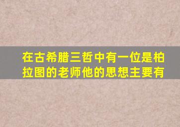 在古希腊三哲中有一位是柏拉图的老师他的思想主要有