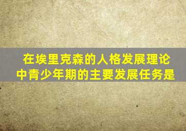 在埃里克森的人格发展理论中青少年期的主要发展任务是