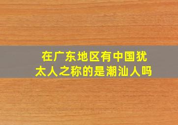 在广东地区有中国犹太人之称的是潮汕人吗