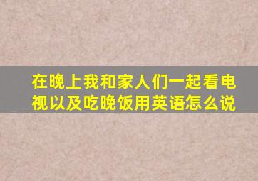 在晚上我和家人们一起看电视以及吃晚饭用英语怎么说