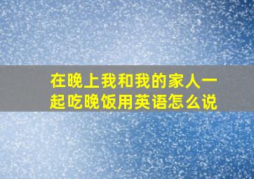 在晚上我和我的家人一起吃晚饭用英语怎么说