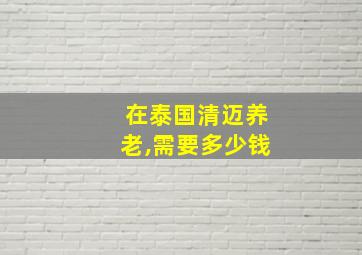 在泰国清迈养老,需要多少钱