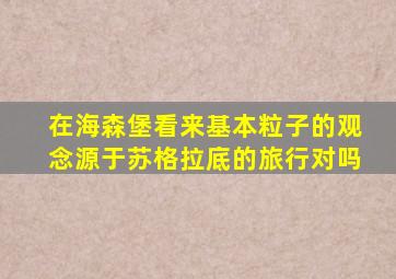 在海森堡看来基本粒子的观念源于苏格拉底的旅行对吗