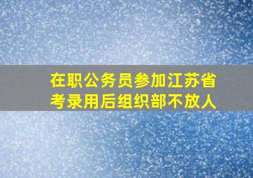 在职公务员参加江苏省考录用后组织部不放人