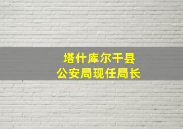 塔什库尔干县公安局现任局长