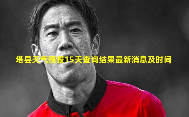 塔县天气预报15天查询结果最新消息及时间