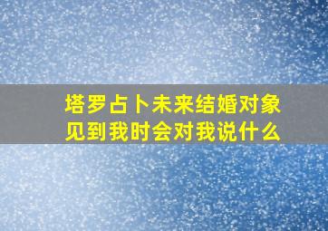 塔罗占卜未来结婚对象见到我时会对我说什么