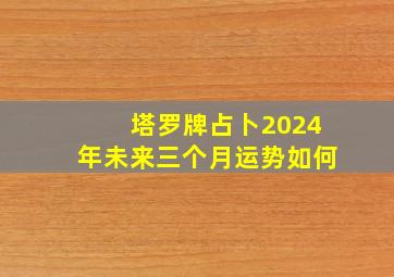 塔罗牌占卜2024年未来三个月运势如何