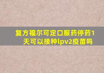 复方福尔可定口服药停药1天可以接种lpv2疫苗吗