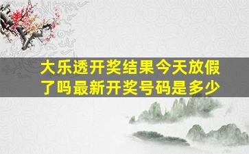 大乐透开奖结果今天放假了吗最新开奖号码是多少