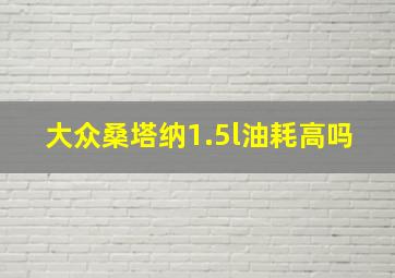 大众桑塔纳1.5l油耗高吗