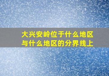 大兴安岭位于什么地区与什么地区的分界线上