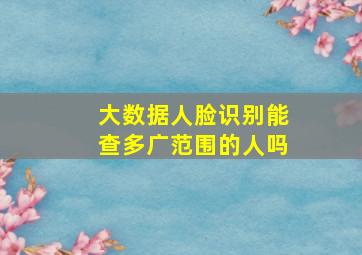 大数据人脸识别能查多广范围的人吗