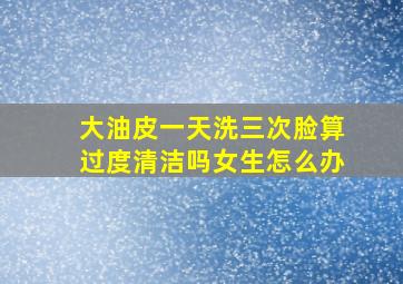 大油皮一天洗三次脸算过度清洁吗女生怎么办