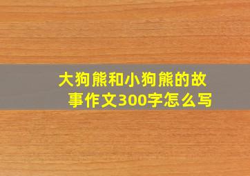 大狗熊和小狗熊的故事作文300字怎么写