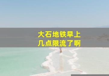 大石地铁早上几点限流了啊