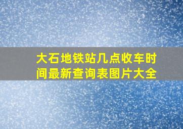 大石地铁站几点收车时间最新查询表图片大全