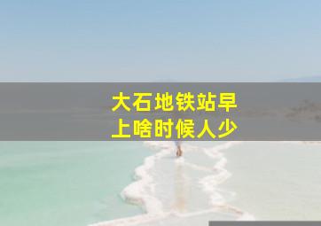 大石地铁站早上啥时候人少