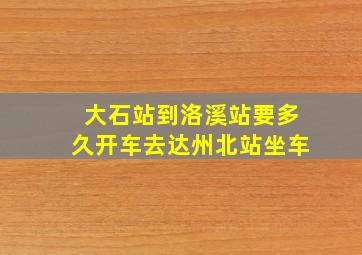 大石站到洛溪站要多久开车去达州北站坐车