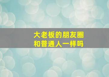 大老板的朋友圈和普通人一样吗