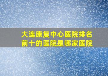 大连康复中心医院排名前十的医院是哪家医院