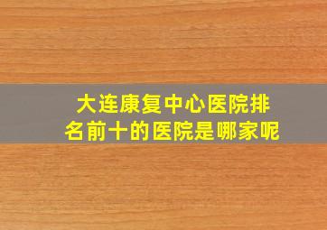 大连康复中心医院排名前十的医院是哪家呢