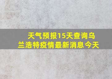 天气预报15天查询乌兰浩特疫情最新消息今天